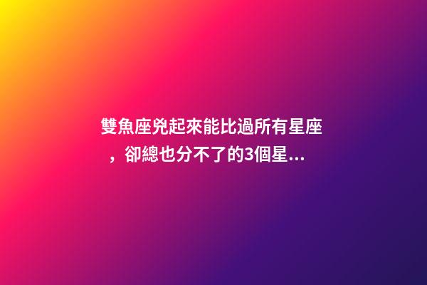 雙魚座兇起來能比過所有星座，卻總也分不了的3個星座